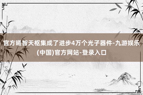 官方曦智天枢集成了进步4万个光子器件-九游娱乐(中国)官方网站-登录入口