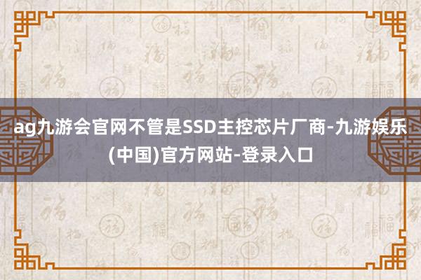 ag九游会官网不管是SSD主控芯片厂商-九游娱乐(中国)官方网站-登录入口