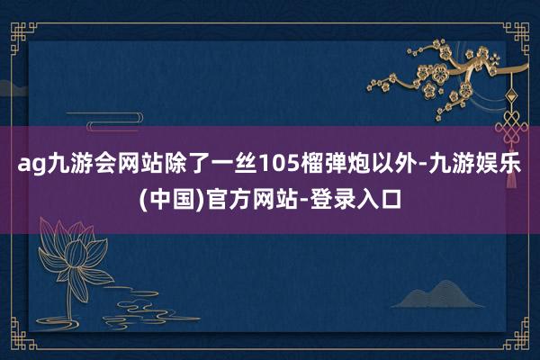 ag九游会网站除了一丝105榴弹炮以外-九游娱乐(中国)官方网站-登录入口