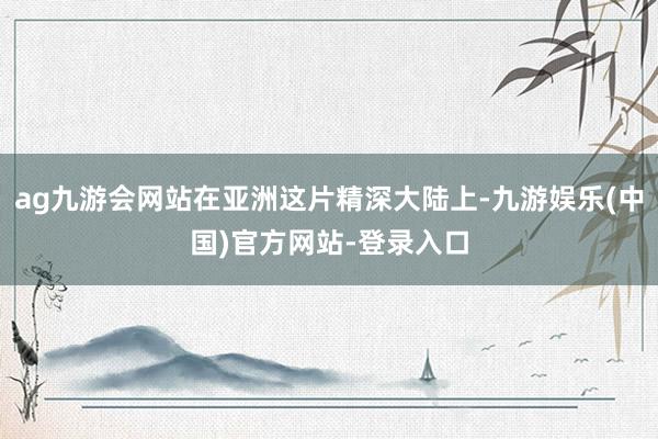 ag九游会网站在亚洲这片精深大陆上-九游娱乐(中国)官方网站-登录入口