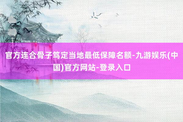 官方连合骨子笃定当地最低保障名额-九游娱乐(中国)官方网站-登录入口