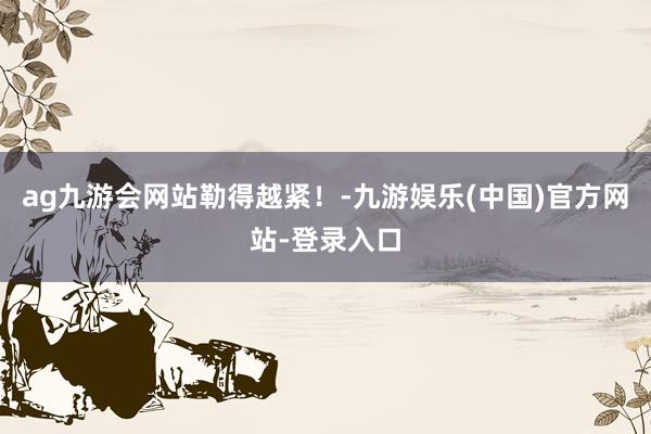 ag九游会网站勒得越紧！-九游娱乐(中国)官方网站-登录入口