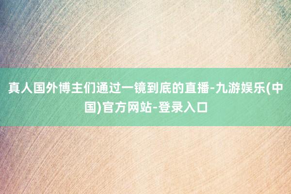 真人国外博主们通过一镜到底的直播-九游娱乐(中国)官方网站-登录入口
