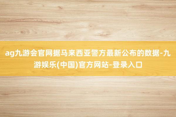 ag九游会官网据马来西亚警方最新公布的数据-九游娱乐(中国)官方网站-登录入口
