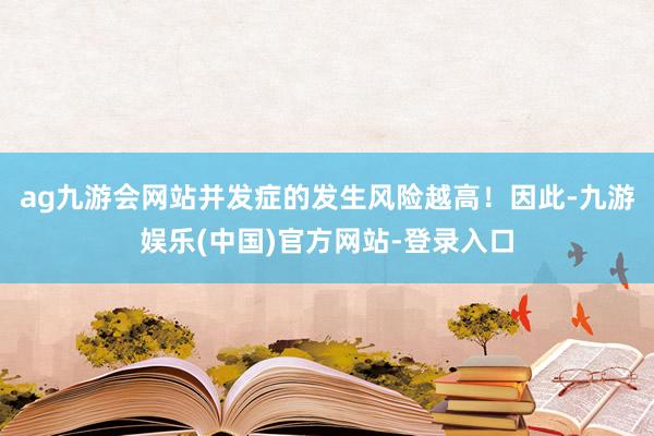 ag九游会网站并发症的发生风险越高！因此-九游娱乐(中国)官方网站-登录入口