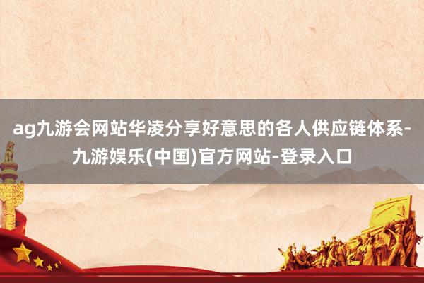 ag九游会网站华凌分享好意思的各人供应链体系-九游娱乐(中国)官方网站-登录入口