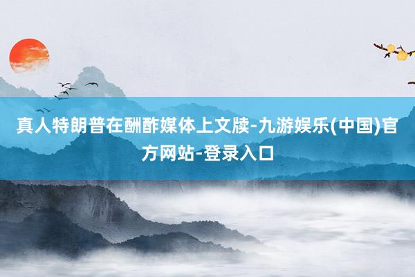 真人特朗普在酬酢媒体上文牍-九游娱乐(中国)官方网站-登录入口
