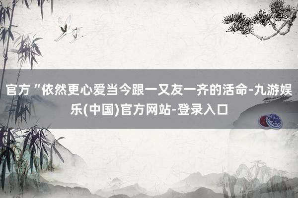 官方“依然更心爱当今跟一又友一齐的活命-九游娱乐(中国)官方网站-登录入口
