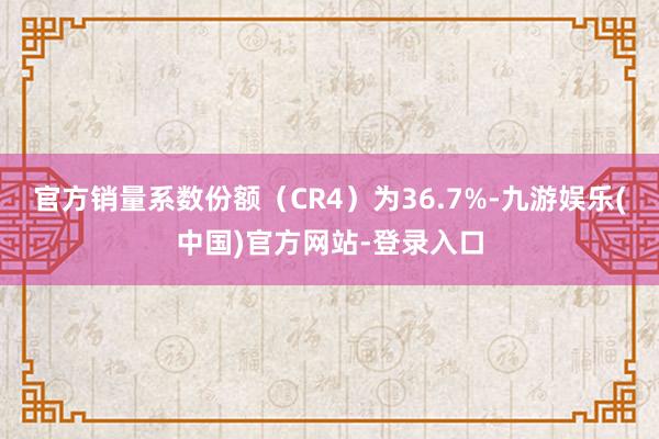 官方销量系数份额（CR4）为36.7%-九游娱乐(中国)官方网站-登录入口