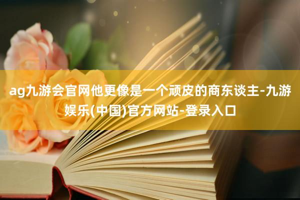 ag九游会官网他更像是一个顽皮的商东谈主-九游娱乐(中国)官方网站-登录入口