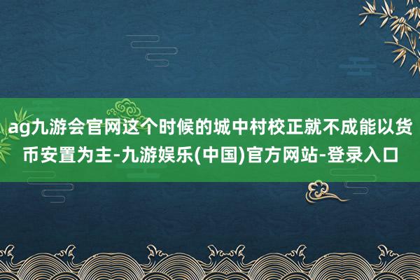 ag九游会官网这个时候的城中村校正就不成能以货币安置为主-九游娱乐(中国)官方网站-登录入口