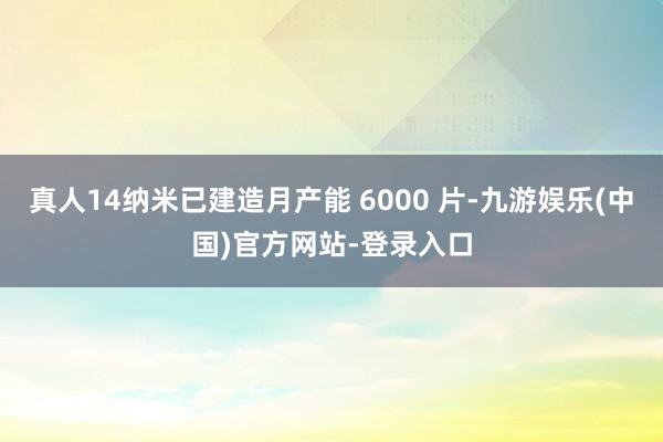 真人14纳米已建造月产能 6000 片-九游娱乐(中国)官方网站-登录入口