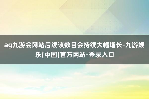ag九游会网站后续该数目会持续大幅增长-九游娱乐(中国)官方网站-登录入口