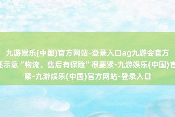 九游娱乐(中国)官方网站-登录入口ag九游会官方52.2%的浮滥者还示意“物流、售后有保险”很要紧-九游娱乐(中国)官方网站-登录入口