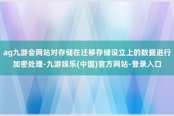 ag九游会网站对存储在迁移存储设立上的数据进行加密处理-九游娱乐(中国)官方网站-登录入口