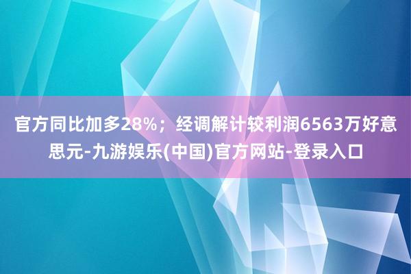官方同比加多28%；经调解计较利润6563万好意思元-九游娱乐(中国)官方网站-登录入口