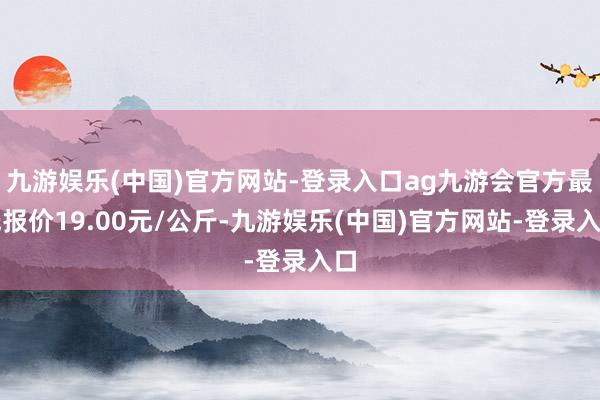 九游娱乐(中国)官方网站-登录入口ag九游会官方最低报价19.00元/公斤-九游娱乐(中国)官方网站-登录入口