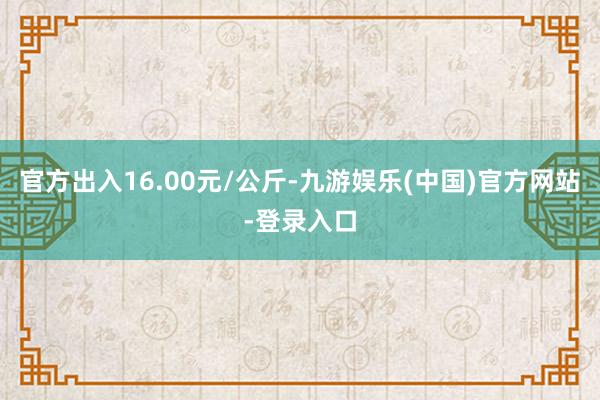 官方出入16.00元/公斤-九游娱乐(中国)官方网站-登录入口
