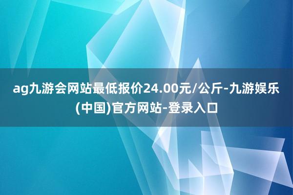 ag九游会网站最低报价24.00元/公斤-九游娱乐(中国)官方网站-登录入口