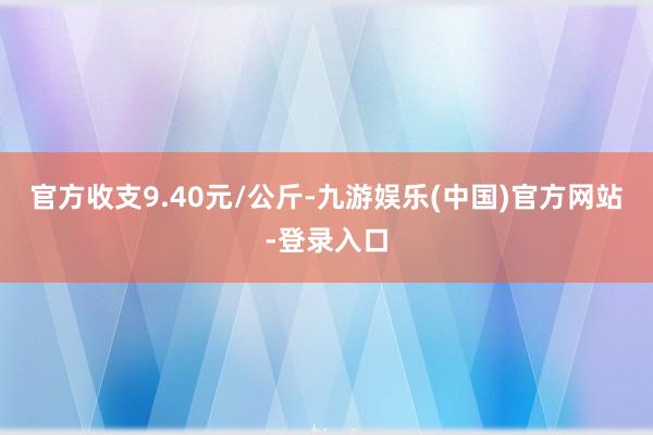 官方收支9.40元/公斤-九游娱乐(中国)官方网站-登录入口
