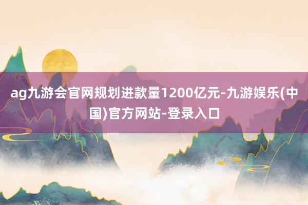 ag九游会官网规划进款量1200亿元-九游娱乐(中国)官方网站-登录入口