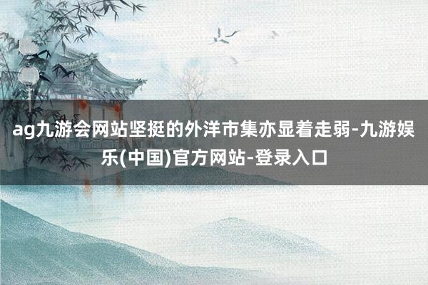 ag九游会网站坚挺的外洋市集亦显着走弱-九游娱乐(中国)官方网站-登录入口