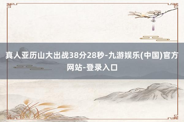 真人亚历山大出战38分28秒-九游娱乐(中国)官方网站-登录入口