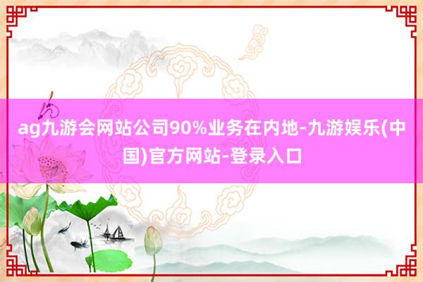 ag九游会网站公司90%业务在内地-九游娱乐(中国)官方网站-登录入口