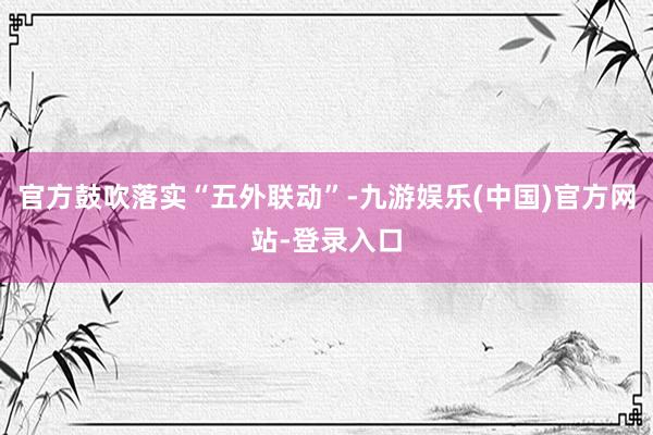 官方鼓吹落实“五外联动”-九游娱乐(中国)官方网站-登录入口