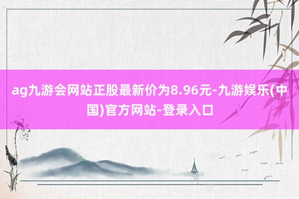 ag九游会网站正股最新价为8.96元-九游娱乐(中国)官方网站-登录入口
