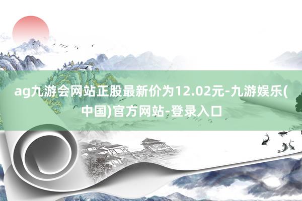 ag九游会网站正股最新价为12.02元-九游娱乐(中国)官方网站-登录入口