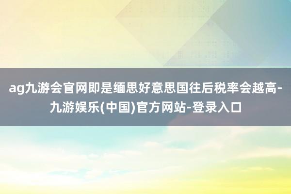 ag九游会官网即是缅思好意思国往后税率会越高-九游娱乐(中国)官方网站-登录入口