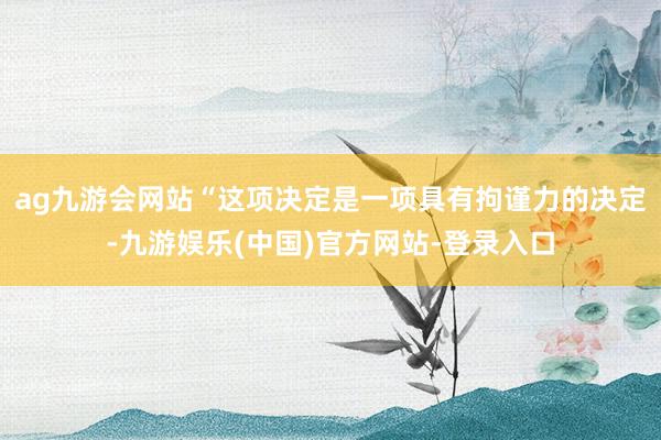 ag九游会网站“这项决定是一项具有拘谨力的决定-九游娱乐(中国)官方网站-登录入口