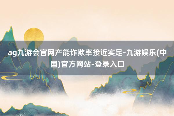 ag九游会官网　　产能诈欺率接近实足-九游娱乐(中国)官方网站-登录入口