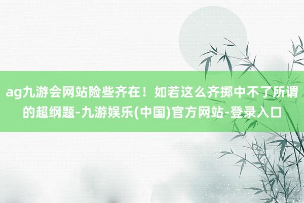 ag九游会网站险些齐在！如若这么齐掷中不了所谓的超纲题-九游娱乐(中国)官方网站-登录入口