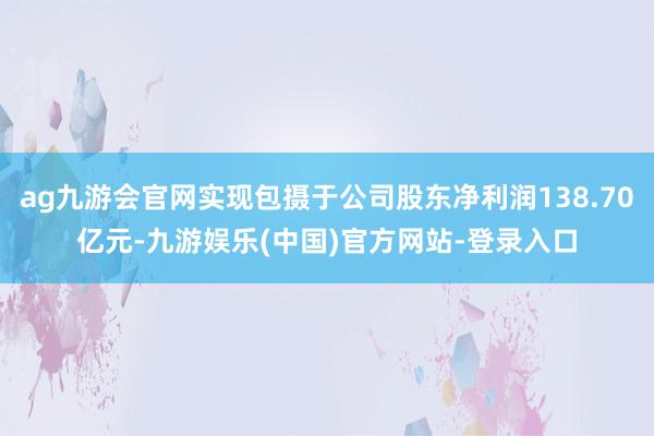 ag九游会官网实现包摄于公司股东净利润138.70亿元-九游娱乐(中国)官方网站-登录入口
