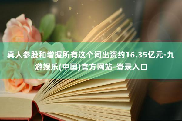 真人参股和增握所有这个词出资约16.35亿元-九游娱乐(中国)官方网站-登录入口
